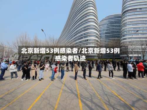 北京新增53例感染者/北京新增53例感染者轨迹