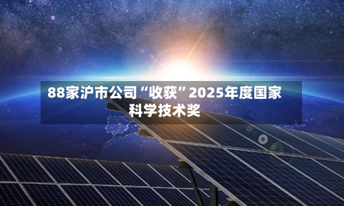 88家沪市公司“收获	”2025年度国家科学技术奖-第2张图片