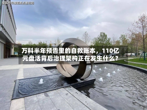 万科半年预告里的自救账本，110亿元盘活背后治理架构正在发生什么？-第3张图片