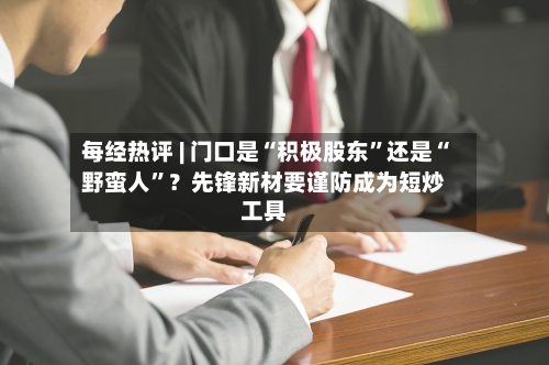 每经热评 | 门口是“积极股东”还是“野蛮人”？先锋新材要谨防成为短炒工具-第3张图片
