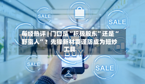每经热评 | 门口是“积极股东”还是“野蛮人	”？先锋新材要谨防成为短炒工具-第2张图片