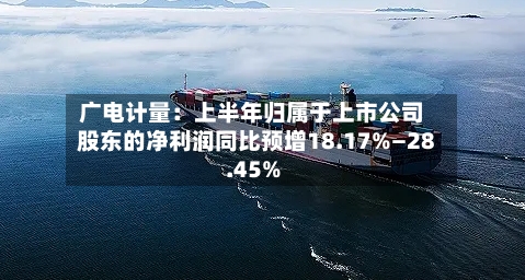 广电计量:上半年归属于上市公司股东的净利润同比预增18.17%—28.45%-第1张图片
