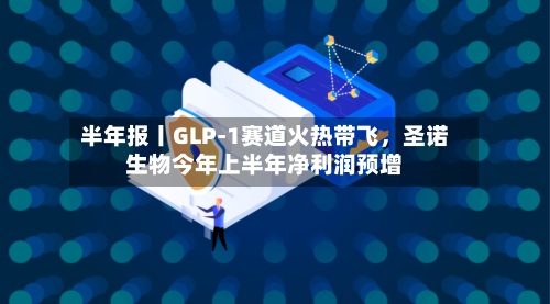 半年报丨GLP-1赛道火热带飞，圣诺生物今年上半年净利润预增-第3张图片