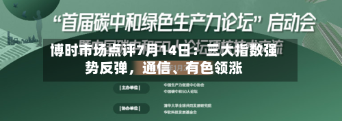 博时市场点评7月14日：三大指数强势反弹，通信、有色领涨-第2张图片