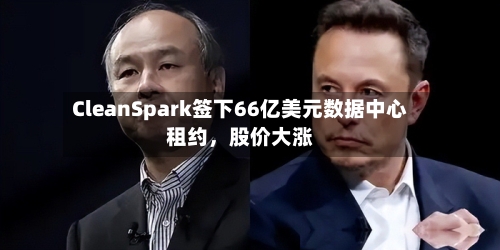 CleanSpark签下66亿美元数据中心租约	，股价大涨-第3张图片