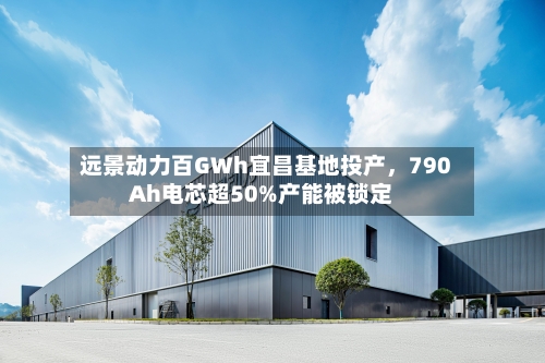 远景动力百GWh宜昌基地投产，790Ah电芯超50%产能被锁定-第3张图片