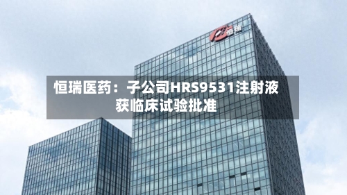 恒瑞医药:子公司HRS9531注射液获临床试验批准-第2张图片