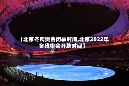 【北京冬残奥会闭幕时间,北京2022年冬残奥会开幕时间】