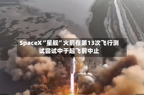 SpaceX“星舰	”火箭在第13次飞行测试尝试中于起飞前中止-第3张图片
