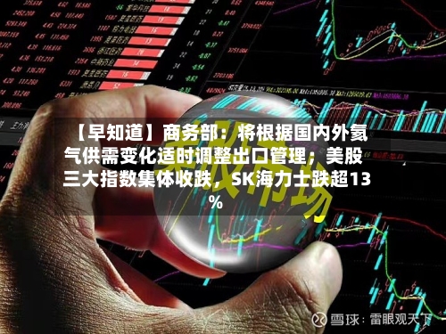 【早知道】商务部：将根据国内外氦气供需变化适时调整出口管理；美股三大指数集体收跌	，SK海力士跌超13%-第2张图片