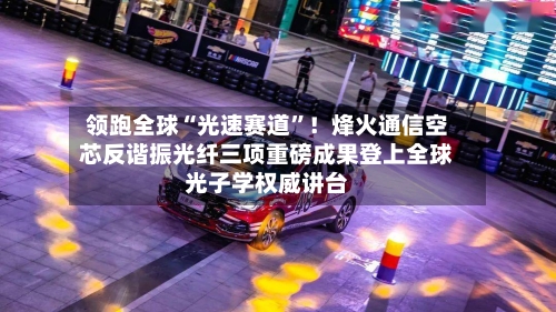 领跑全球“光速赛道”！烽火通信空芯反谐振光纤三项重磅成果登上全球光子学权威讲台-第2张图片