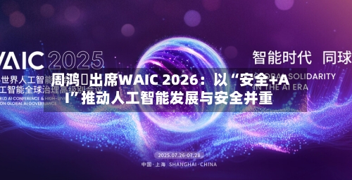 周鸿祎出席WAIC 2026：以“安全+AI	”推动人工智能发展与安全并重-第2张图片