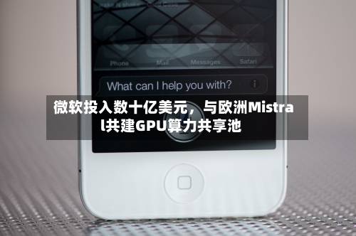 微软投入数十亿美元	，与欧洲Mistral共建GPU算力共享池-第3张图片