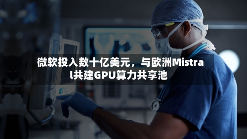 微软投入数十亿美元	，与欧洲Mistral共建GPU算力共享池-第2张图片