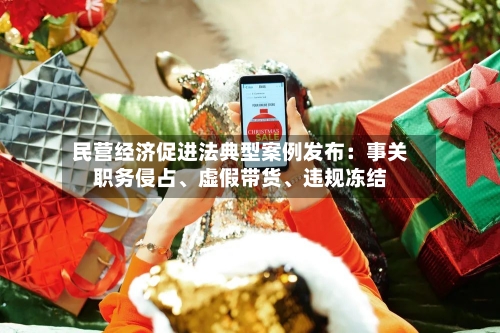 民营经济促进法典型案例发布：事关职务侵占、虚假带货、违规冻结-第3张图片