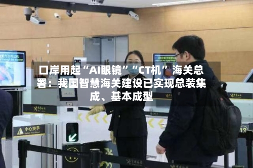 口岸用起“AI眼镜”“CT机” 海关总署：我国智慧海关建设已实现总装集成	、基本成型-第3张图片