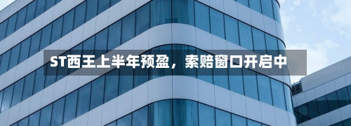 ST西王上半年预盈	，索赔窗口开启中-第3张图片