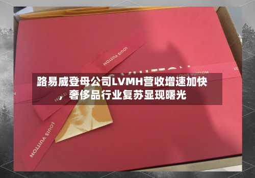 路易威登母公司LVMH营收增速加快，奢侈品行业复苏显现曙光-第2张图片