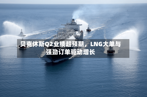 贝克休斯Q2业绩超预期，LNG大单与强劲订单驱动增长-第2张图片
