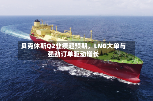贝克休斯Q2业绩超预期，LNG大单与强劲订单驱动增长-第3张图片