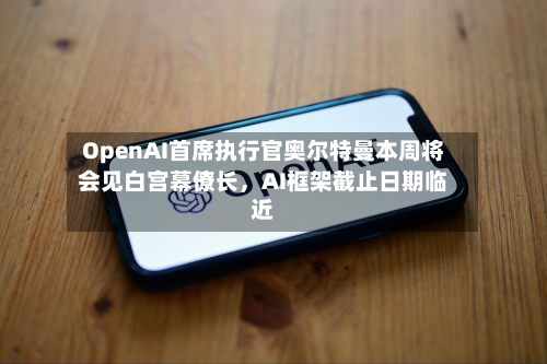 OpenAI首席执行官奥尔特曼本周将会见白宫幕僚长，AI框架截止日期临近-第2张图片