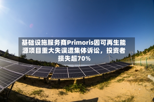 基础设施服务商Primoris因可再生能源项目重大失误遭集体诉讼，投资者损失超70%-第2张图片