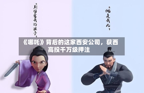 《哪吒》背后的这家西安公司，获西高投千万级押注-第2张图片
