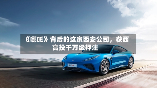 《哪吒》背后的这家西安公司，获西高投千万级押注-第3张图片