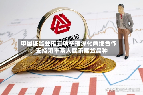 中国证监会推五项举措深化两地合作，支持港丰富人民币期货品种-第3张图片