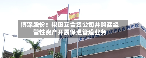 博深股份：拟设立合资公司并购买经营性资产开展保温管道业务-第2张图片