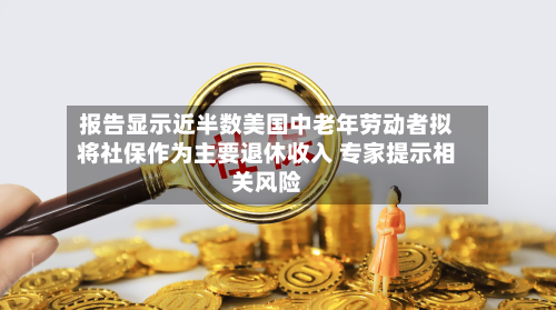 报告显示近半数美国中老年劳动者拟将社保作为主要退休收入 专家提示相关风险