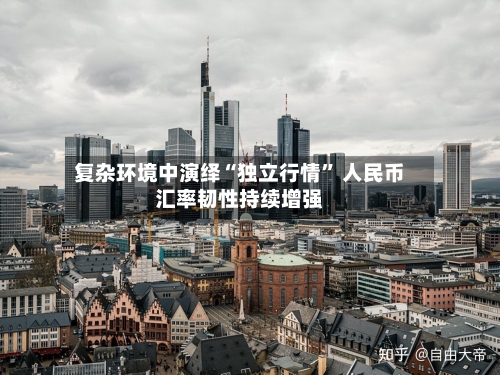 复杂环境中演绎“独立行情	” 人民币汇率韧性持续增强-第2张图片