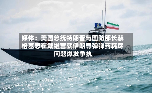 媒体：美国总统特朗普与国防部长赫格塞思在戴维营就伊朗导弹弹药耗尽问题爆发争执-第3张图片