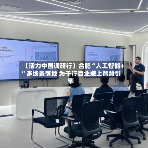 （活力中国调研行）合肥“人工智能+	”多场景落地 为千行百业装上智慧引擎-第3张图片