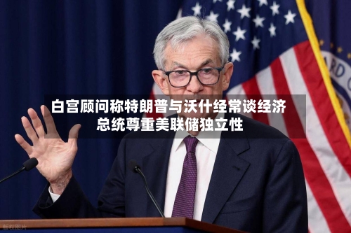 白宫顾问称特朗普与沃什经常谈经济 总统尊重美联储独立性-第2张图片