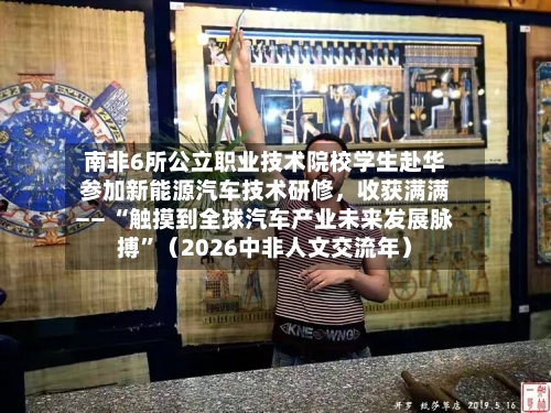 南非6所公立职业技术院校学生赴华参加新能源汽车技术研修，收获满满—— “触摸到全球汽车产业未来发展脉搏”（2026中非人文交流年）