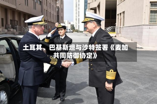 土耳其、巴基斯坦与沙特签署《麦加共同防御协定》-第3张图片