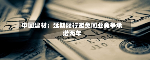 中国建材:延期履行避免同业竞争承诺两年-第2张图片