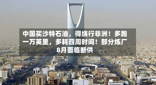 中国买沙特石油，得绕行非洲！多跑一万英里，多耗四周时间！部分炼厂8月面临断供