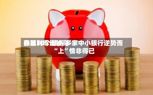存款利率比较高涨超30个基点 多家中小银行逆势而“上”情非得已-第2张图片