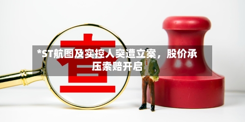 *ST航图及实控人突遭立案	，股价承压索赔开启-第3张图片