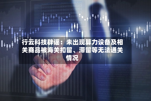 行云科技辟谣：未出现算力设备及相关商品被海关扣留、滞留等无法通关情况