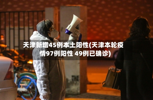 天津新增45例本土阳性(天津本轮疫情97例阳性 49例已确诊)