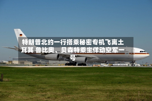 特朗普北约一行搭乘秘密专机飞离土耳其 鲁比奥	、贝森特乘坐佯动空军一号-第2张图片