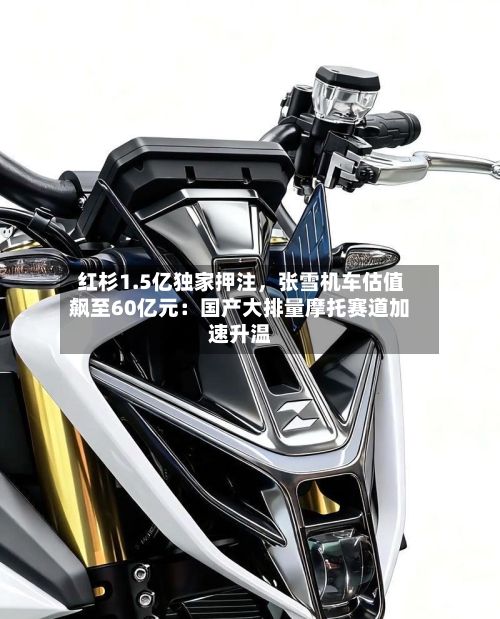 红杉1.5亿独家押注，张雪机车估值飙至60亿元：国产大排量摩托赛道加速升温-第2张图片