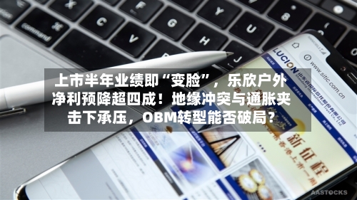上市半年业绩即“变脸”，乐欣户外净利预降超四成！地缘冲突与通胀夹击下承压，OBM转型能否破局？-第3张图片