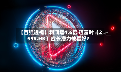 【百强透视】利润增4.6倍 迈富时（2556.HK）成长潜力被看好？-第3张图片
