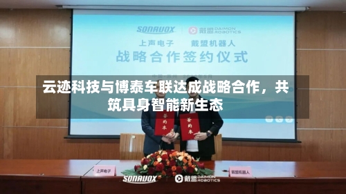云迹科技与博泰车联达成战略合作，共筑具身智能新生态