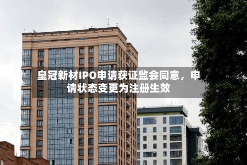 皇冠新材IPO申请获证监会同意	，申请状态变更为注册生效-第2张图片