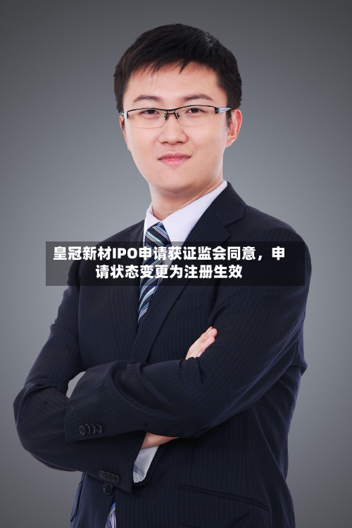 皇冠新材IPO申请获证监会同意	，申请状态变更为注册生效-第3张图片
